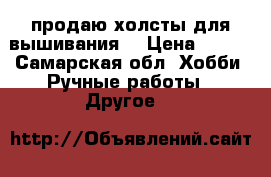 продаю холсты для вышивания  › Цена ­ 100 - Самарская обл. Хобби. Ручные работы » Другое   